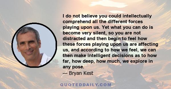 I do not believe you could intellectually comprehend all the different forces playing upon us. Yet what you can do is become very silent, so you are not distracted and then begin to feel how these forces playing upon us 