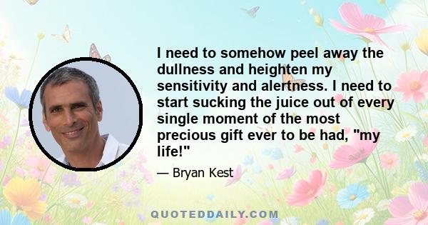 I need to somehow peel away the dullness and heighten my sensitivity and alertness. I need to start sucking the juice out of every single moment of the most precious gift ever to be had, my life!