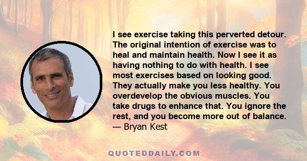 I see exercise taking this perverted detour. The original intention of exercise was to heal and maintain health. Now I see it as having nothing to do with health. I see most exercises based on looking good. They