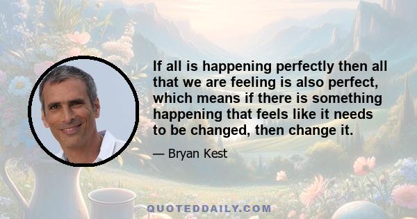 If all is happening perfectly then all that we are feeling is also perfect, which means if there is something happening that feels like it needs to be changed, then change it.