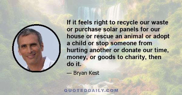 If it feels right to recycle our waste or purchase solar panels for our house or rescue an animal or adopt a child or stop someone from hurting another or donate our time, money, or goods to charity, then do it.