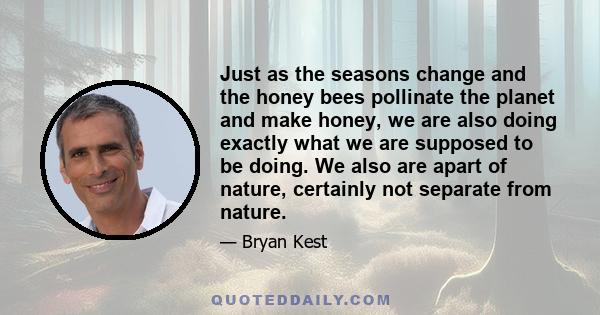 Just as the seasons change and the honey bees pollinate the planet and make honey, we are also doing exactly what we are supposed to be doing. We also are apart of nature, certainly not separate from nature.