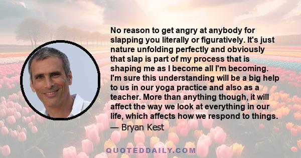 No reason to get angry at anybody for slapping you literally or figuratively. It's just nature unfolding perfectly and obviously that slap is part of my process that is shaping me as I become all I'm becoming. I'm sure