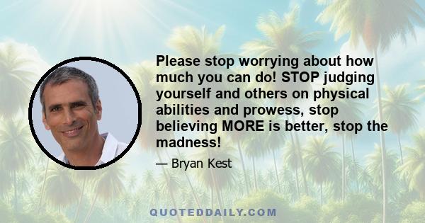 Please stop worrying about how much you can do! STOP judging yourself and others on physical abilities and prowess, stop believing MORE is better, stop the madness!