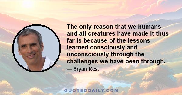 The only reason that we humans and all creatures have made it thus far is because of the lessons learned consciously and unconsciously through the challenges we have been through.