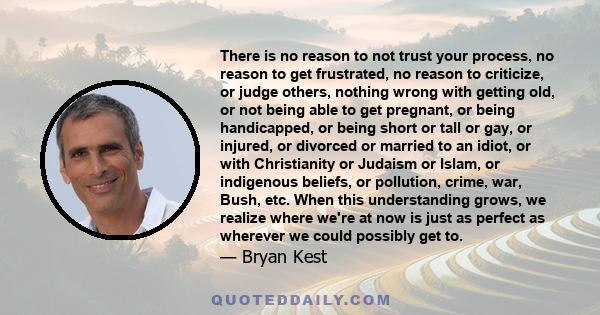 There is no reason to not trust your process, no reason to get frustrated, no reason to criticize, or judge others, nothing wrong with getting old, or not being able to get pregnant, or being handicapped, or being short 