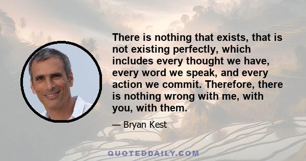 There is nothing that exists, that is not existing perfectly, which includes every thought we have, every word we speak, and every action we commit. Therefore, there is nothing wrong with me, with you, with them.