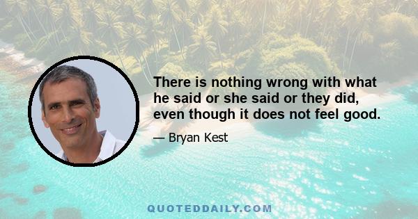 There is nothing wrong with what he said or she said or they did, even though it does not feel good.