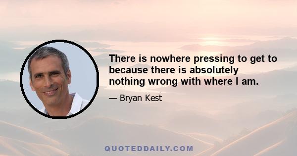 There is nowhere pressing to get to because there is absolutely nothing wrong with where I am.