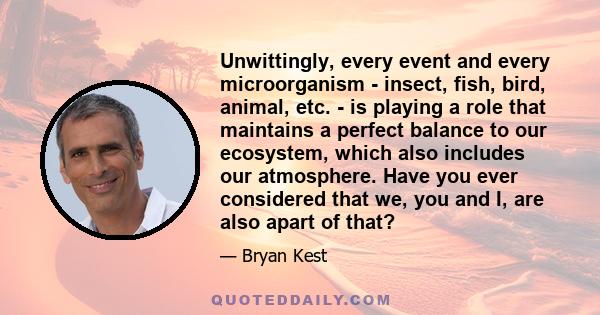 Unwittingly, every event and every microorganism - insect, fish, bird, animal, etc. - is playing a role that maintains a perfect balance to our ecosystem, which also includes our atmosphere. Have you ever considered