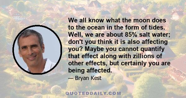 We all know what the moon does to the ocean in the form of tides. Well, we are about 85% salt water; don't you think it is also affecting you? Maybe you cannot quantify that effect along with zillions of other effects,