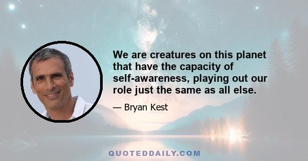 We are creatures on this planet that have the capacity of self-awareness, playing out our role just the same as all else.