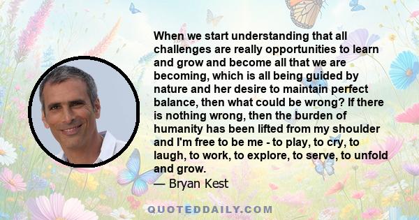 When we start understanding that all challenges are really opportunities to learn and grow and become all that we are becoming, which is all being guided by nature and her desire to maintain perfect balance, then what