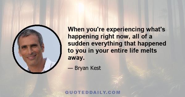 When you're experiencing what's happening right now, all of a sudden everything that happened to you in your entire life melts away.