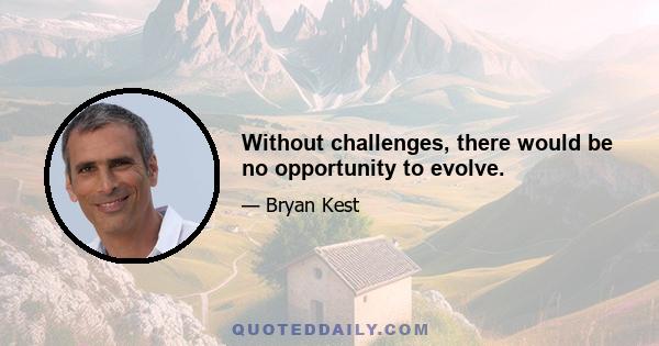 Without challenges, there would be no opportunity to evolve.