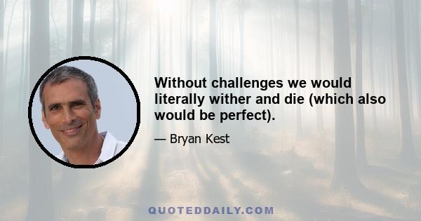 Without challenges we would literally wither and die (which also would be perfect).