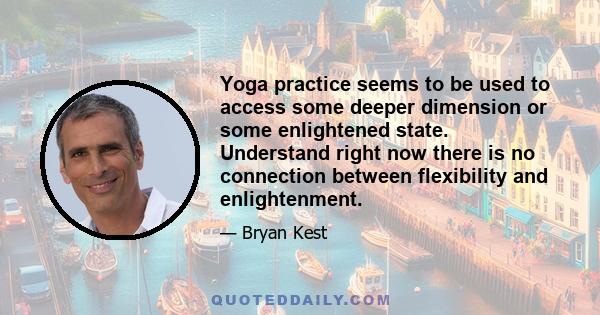 Yoga practice seems to be used to access some deeper dimension or some enlightened state. Understand right now there is no connection between flexibility and enlightenment.