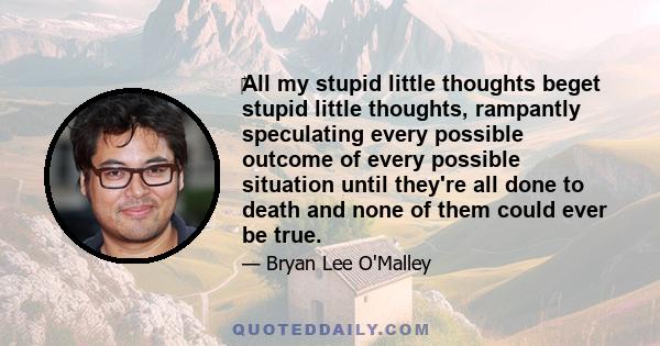 ‎All my stupid little thoughts beget stupid little thoughts, rampantly speculating every possible outcome of every possible situation until they're all done to death and none of them could ever be true.