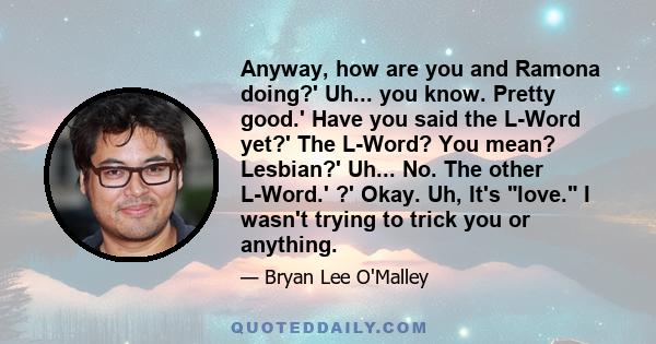 Anyway, how are you and Ramona doing?' Uh... you know. Pretty good.' Have you said the L-Word yet?' The L-Word? You mean? Lesbian?' Uh... No. The other L-Word.' ?' Okay. Uh, It's love. I wasn't trying to trick you or