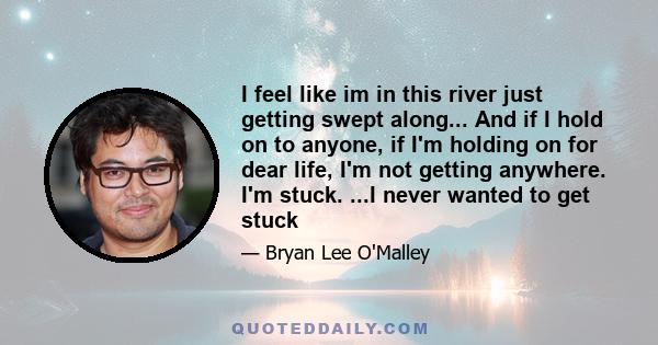 I feel like im in this river just getting swept along... And if I hold on to anyone, if I'm holding on for dear life, I'm not getting anywhere. I'm stuck. ...I never wanted to get stuck