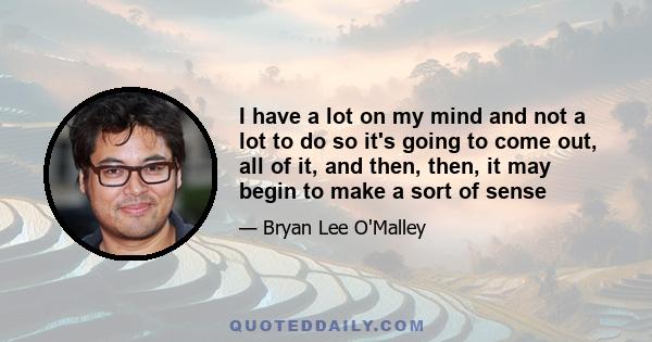 I have a lot on my mind and not a lot to do so it's going to come out, all of it, and then, then, it may begin to make a sort of sense