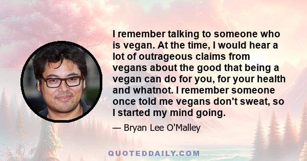 I remember talking to someone who is vegan. At the time, I would hear a lot of outrageous claims from vegans about the good that being a vegan can do for you, for your health and whatnot. I remember someone once told me 