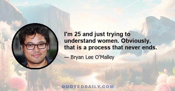 I'm 25 and just trying to understand women. Obviously, that is a process that never ends.