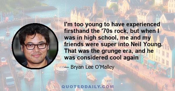 I'm too young to have experienced firsthand the '70s rock, but when I was in high school, me and my friends were super into Neil Young. That was the grunge era, and he was considered cool again