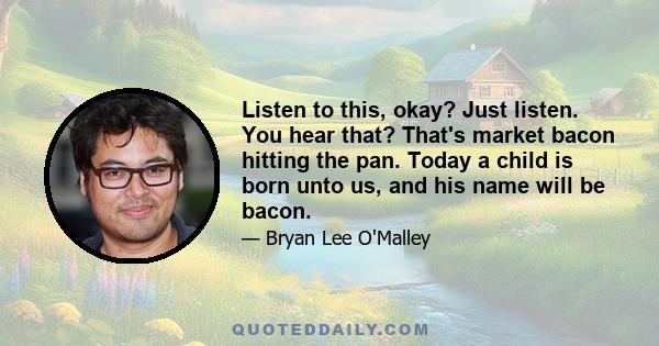 Listen to this, okay? Just listen. You hear that? That's market bacon hitting the pan. Today a child is born unto us, and his name will be bacon.