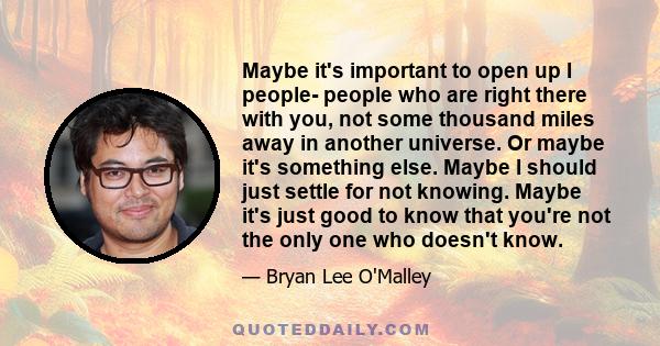 Maybe it's important to open up I people- people who are right there with you, not some thousand miles away in another universe. Or maybe it's something else. Maybe I should just settle for not knowing. Maybe it's just