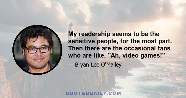 My readership seems to be the sensitive people, for the most part. Then there are the occasional fans who are like, Ah, video games!