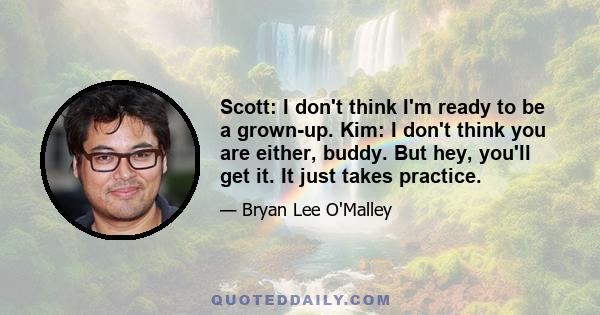 Scott: I don't think I'm ready to be a grown-up. Kim: I don't think you are either, buddy. But hey, you'll get it. It just takes practice.