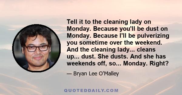 Tell it to the cleaning lady on Monday. Because you'll be dust on Monday. Because I'll be pulverizing you sometime over the weekend. And the cleaning lady... cleans up... dust. She dusts. And she has weekends off, so... 