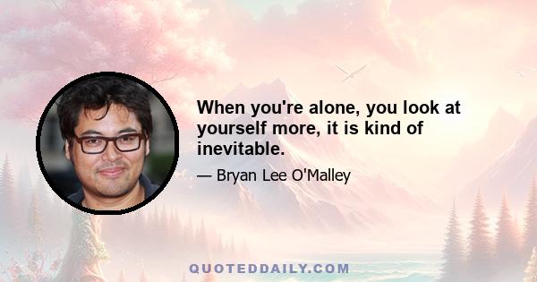 When you're alone, you look at yourself more, it is kind of inevitable.