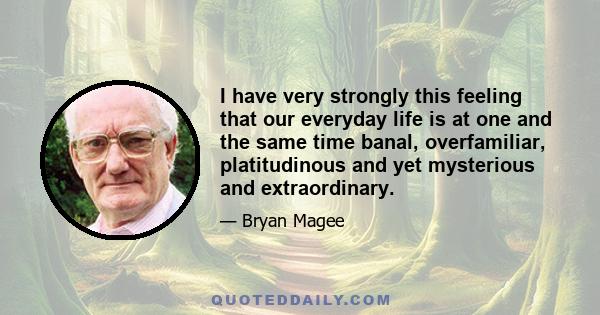 I have very strongly this feeling that our everyday life is at one and the same time banal, overfamiliar, platitudinous and yet mysterious and extraordinary.