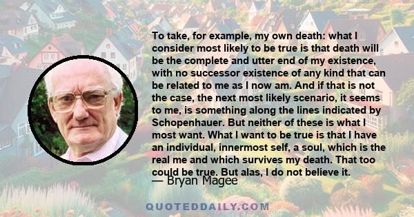 To take, for example, my own death: what I consider most likely to be true is that death will be the complete and utter end of my existence, with no successor existence of any kind that can be related to me as I now am. 