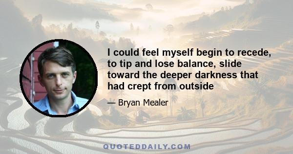 I could feel myself begin to recede, to tip and lose balance, slide toward the deeper darkness that had crept in from outside. It happened so quickly and took me by surprise; sometimes I just turned around and found it