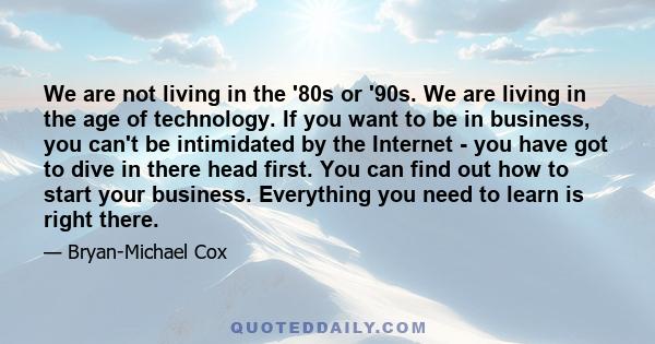 We are not living in the '80s or '90s. We are living in the age of technology. If you want to be in business, you can't be intimidated by the Internet - you have got to dive in there head first. You can find out how to