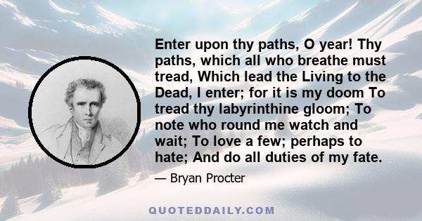 Enter upon thy paths, O year! Thy paths, which all who breathe must tread, Which lead the Living to the Dead, I enter; for it is my doom To tread thy labyrinthine gloom; To note who round me watch and wait; To love a