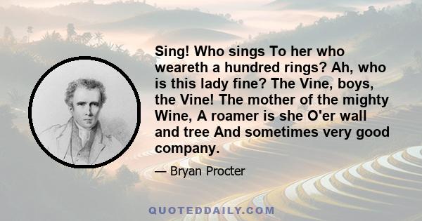 Sing! Who sings To her who weareth a hundred rings? Ah, who is this lady fine? The Vine, boys, the Vine! The mother of the mighty Wine, A roamer is she O'er wall and tree And sometimes very good company.