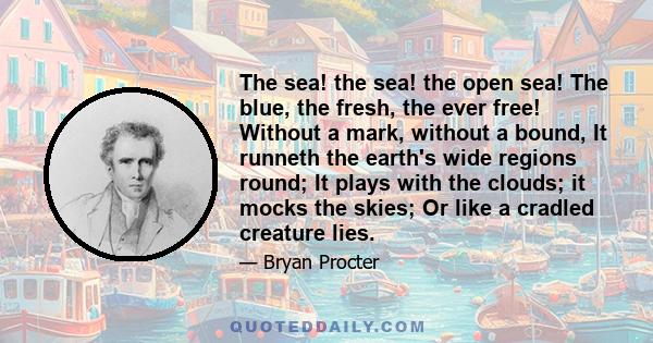 The sea! the sea! the open sea! The blue, the fresh, the ever free! Without a mark, without a bound, It runneth the earth's wide regions round; It plays with the clouds; it mocks the skies; Or like a cradled creature