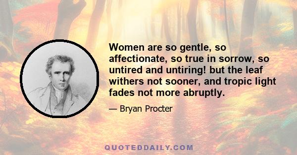 Women are so gentle, so affectionate, so true in sorrow, so untired and untiring! but the leaf withers not sooner, and tropic light fades not more abruptly.