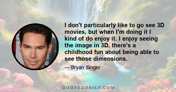 I don't particularly like to go see 3D movies, but when I'm doing it I kind of do enjoy it. I enjoy seeing the image in 3D, there's a childhood fun about being able to see those dimensions.