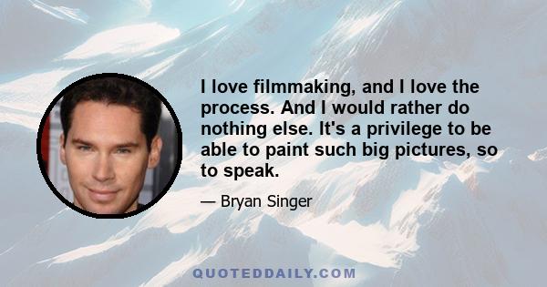 I love filmmaking, and I love the process. And I would rather do nothing else. It's a privilege to be able to paint such big pictures, so to speak.