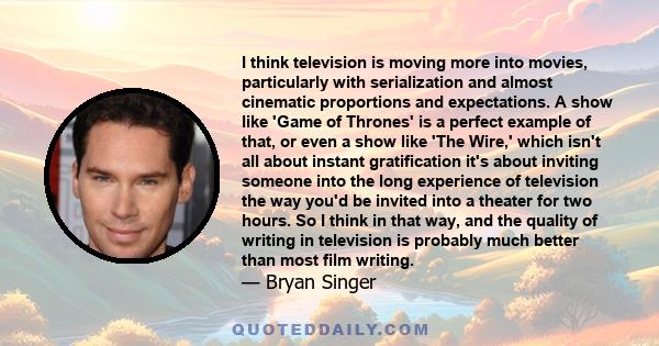 I think television is moving more into movies, particularly with serialization and almost cinematic proportions and expectations. A show like 'Game of Thrones' is a perfect example of that, or even a show like 'The