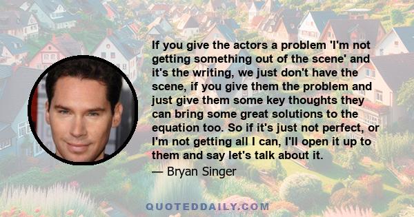 If you give the actors a problem 'I'm not getting something out of the scene' and it's the writing, we just don't have the scene, if you give them the problem and just give them some key thoughts they can bring some