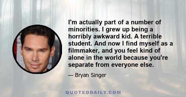 I'm actually part of a number of minorities. I grew up being a horribly awkward kid. A terrible student. And now I find myself as a filmmaker, and you feel kind of alone in the world because you're separate from