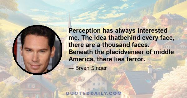 Perception has always interested me. The idea thatbehind every face, there are a thousand faces. Beneath the placidveneer of middle America, there lies terror.