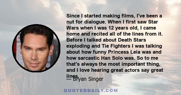 Since I started making films, I've been a nut for dialogue. When I first saw Star Wars when I was 12 years old, I came home and recited all of the lines from it. Before I talked about Death Stars exploding and Tie