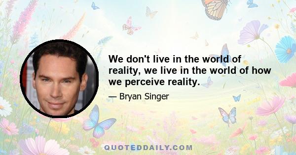 We don't live in the world of reality, we live in the world of how we perceive reality.